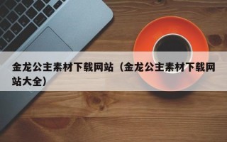 泰兴金龙公主素材下载网站（金龙公主素材下载网站大全）
