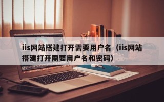 泰兴iis网站搭建打开需要用户名（iis网站搭建打开需要用户名和密码）