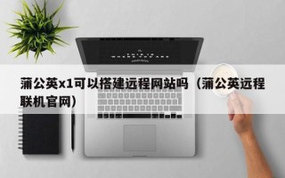 泰兴蒲公英x1可以搭建远程网站吗（蒲公英远程联机官网）
